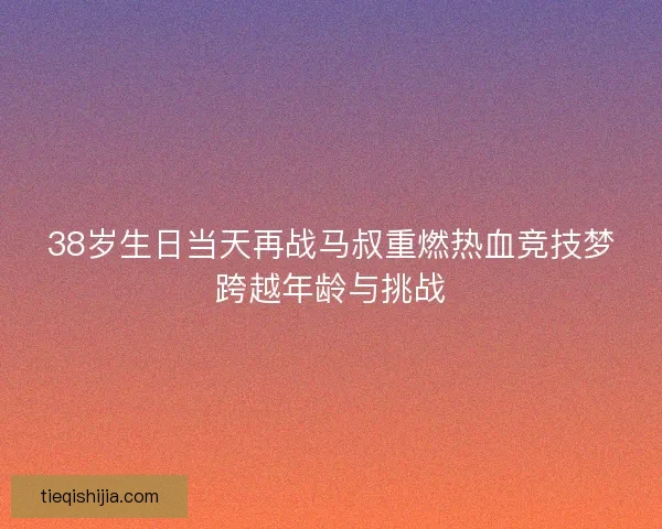 38岁生日当天再战马叔重燃热血竞技梦跨越年龄与挑战