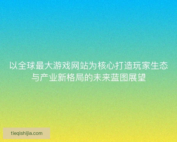以全球最大游戏网站为核心打造玩家生态与产业新格局的未来蓝图展望
